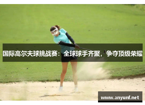 国际高尔夫球挑战赛：全球球手齐聚，争夺顶级荣耀