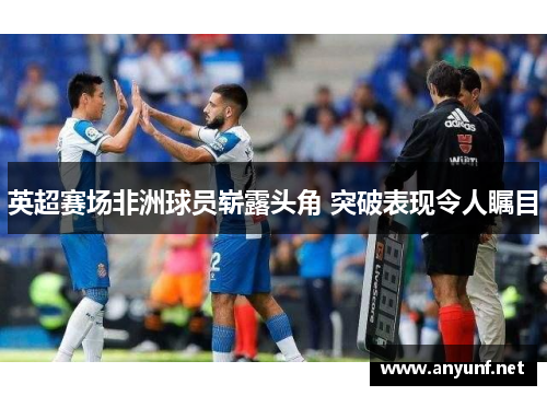 英超赛场非洲球员崭露头角 突破表现令人瞩目