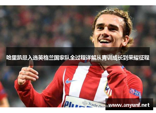 哈里凯恩入选英格兰国家队全过程详解从青训成长到荣耀征程