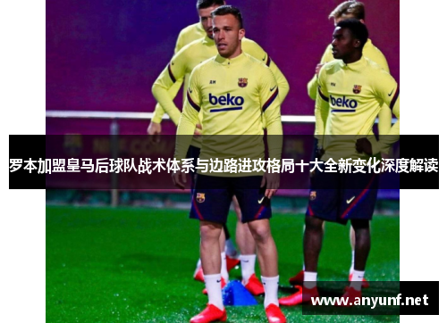 罗本加盟皇马后球队战术体系与边路进攻格局十大全新变化深度解读