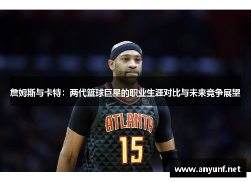 詹姆斯与卡特：两代篮球巨星的职业生涯对比与未来竞争展望